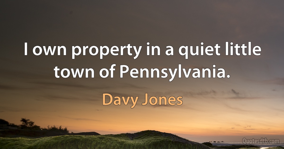 I own property in a quiet little town of Pennsylvania. (Davy Jones)