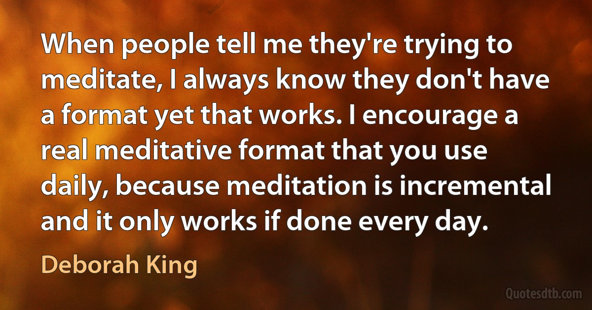 When people tell me they're trying to meditate, I always know they don't have a format yet that works. I encourage a real meditative format that you use daily, because meditation is incremental and it only works if done every day. (Deborah King)