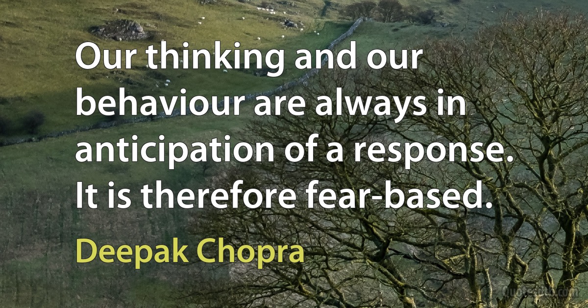 Our thinking and our behaviour are always in anticipation of a response. It is therefore fear-based. (Deepak Chopra)