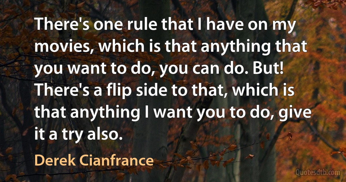 There's one rule that I have on my movies, which is that anything that you want to do, you can do. But! There's a flip side to that, which is that anything I want you to do, give it a try also. (Derek Cianfrance)