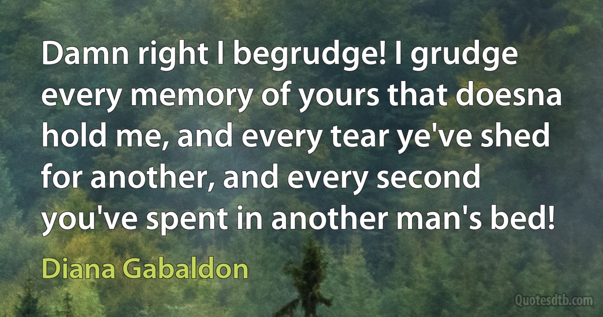 Damn right I begrudge! I grudge every memory of yours that doesna hold me, and every tear ye've shed for another, and every second you've spent in another man's bed! (Diana Gabaldon)