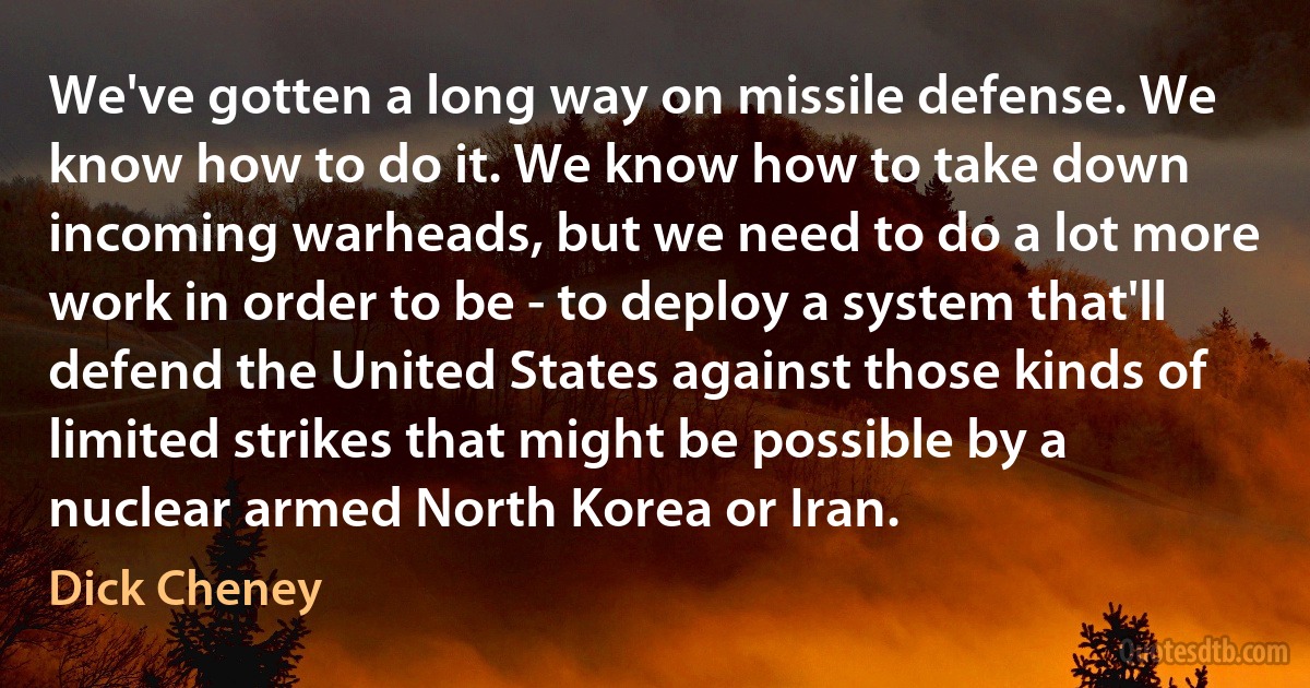 We've gotten a long way on missile defense. We know how to do it. We know how to take down incoming warheads, but we need to do a lot more work in order to be - to deploy a system that'll defend the United States against those kinds of limited strikes that might be possible by a nuclear armed North Korea or Iran. (Dick Cheney)