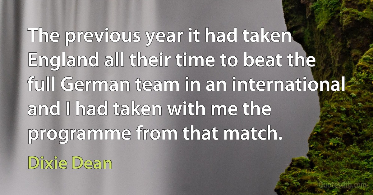 The previous year it had taken England all their time to beat the full German team in an international and I had taken with me the programme from that match. (Dixie Dean)