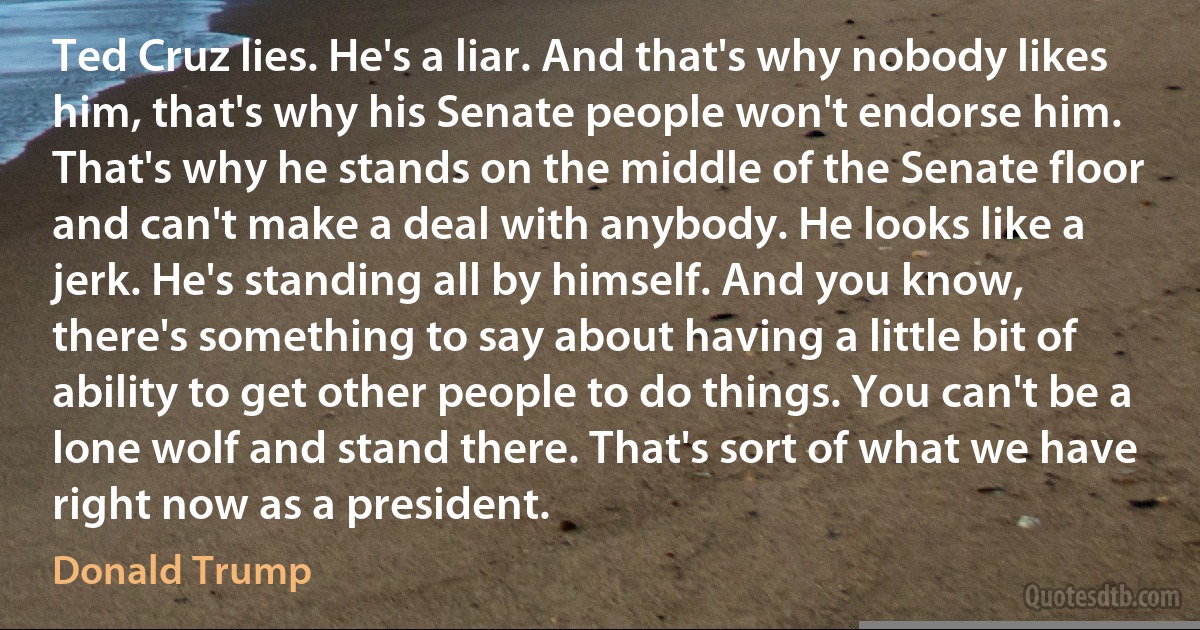 Ted Cruz lies. He's a liar. And that's why nobody likes him, that's why his Senate people won't endorse him. That's why he stands on the middle of the Senate floor and can't make a deal with anybody. He looks like a jerk. He's standing all by himself. And you know, there's something to say about having a little bit of ability to get other people to do things. You can't be a lone wolf and stand there. That's sort of what we have right now as a president. (Donald Trump)