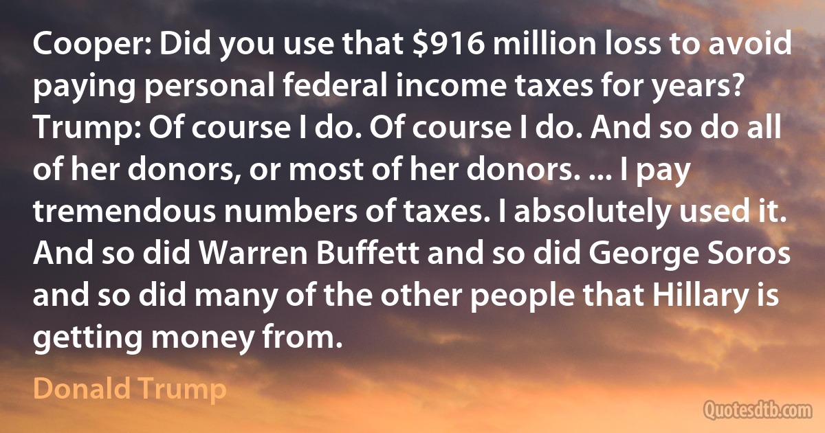 Cooper: Did you use that $916 million loss to avoid paying personal federal income taxes for years?
Trump: Of course I do. Of course I do. And so do all of her donors, or most of her donors. ... I pay tremendous numbers of taxes. I absolutely used it. And so did Warren Buffett and so did George Soros and so did many of the other people that Hillary is getting money from. (Donald Trump)