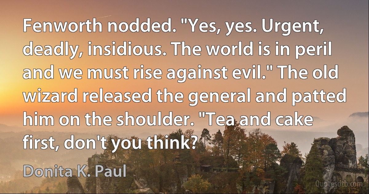 Fenworth nodded. "Yes, yes. Urgent, deadly, insidious. The world is in peril and we must rise against evil." The old wizard released the general and patted him on the shoulder. "Tea and cake first, don't you think? (Donita K. Paul)