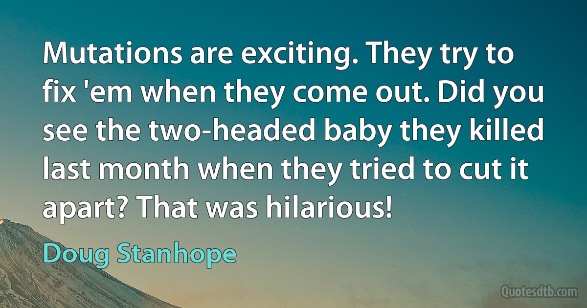 Mutations are exciting. They try to fix 'em when they come out. Did you see the two-headed baby they killed last month when they tried to cut it apart? That was hilarious! (Doug Stanhope)