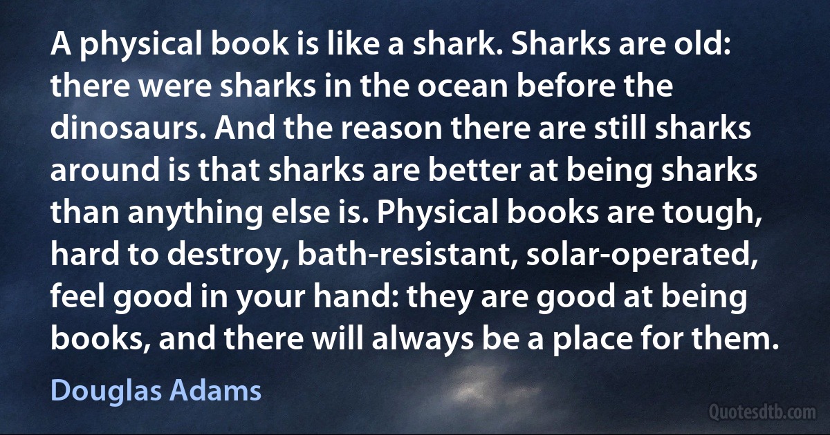 A physical book is like a shark. Sharks are old: there were sharks in the ocean before the dinosaurs. And the reason there are still sharks around is that sharks are better at being sharks than anything else is. Physical books are tough, hard to destroy, bath-resistant, solar-operated, feel good in your hand: they are good at being books, and there will always be a place for them. (Douglas Adams)