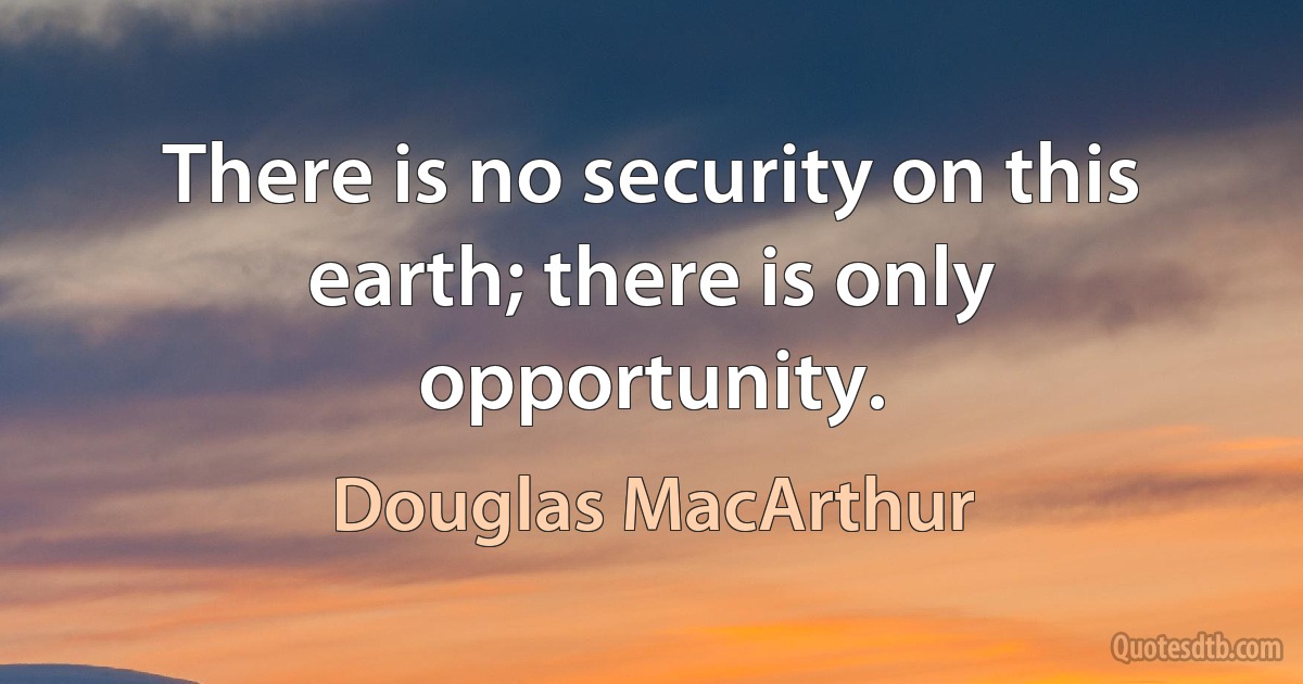 There is no security on this earth; there is only opportunity. (Douglas MacArthur)