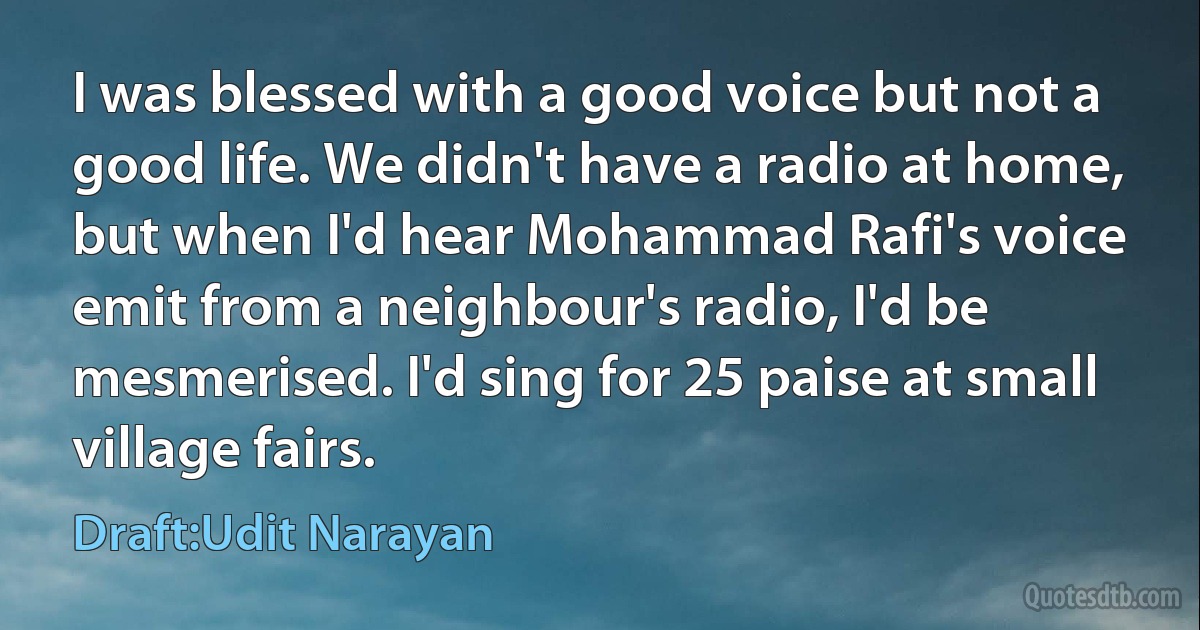 I was blessed with a good voice but not a good life. We didn't have a radio at home, but when I'd hear Mohammad Rafi's voice emit from a neighbour's radio, I'd be mesmerised. I'd sing for 25 paise at small village fairs. (Draft:Udit Narayan)