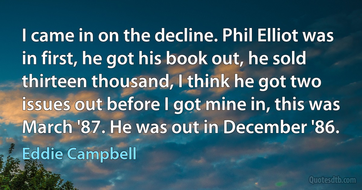 I came in on the decline. Phil Elliot was in first, he got his book out, he sold thirteen thousand, I think he got two issues out before I got mine in, this was March '87. He was out in December '86. (Eddie Campbell)
