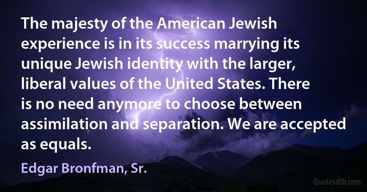 The majesty of the American Jewish experience is in its success marrying its unique Jewish identity with the larger, liberal values of the United States. There is no need anymore to choose between assimilation and separation. We are accepted as equals. (Edgar Bronfman, Sr.)