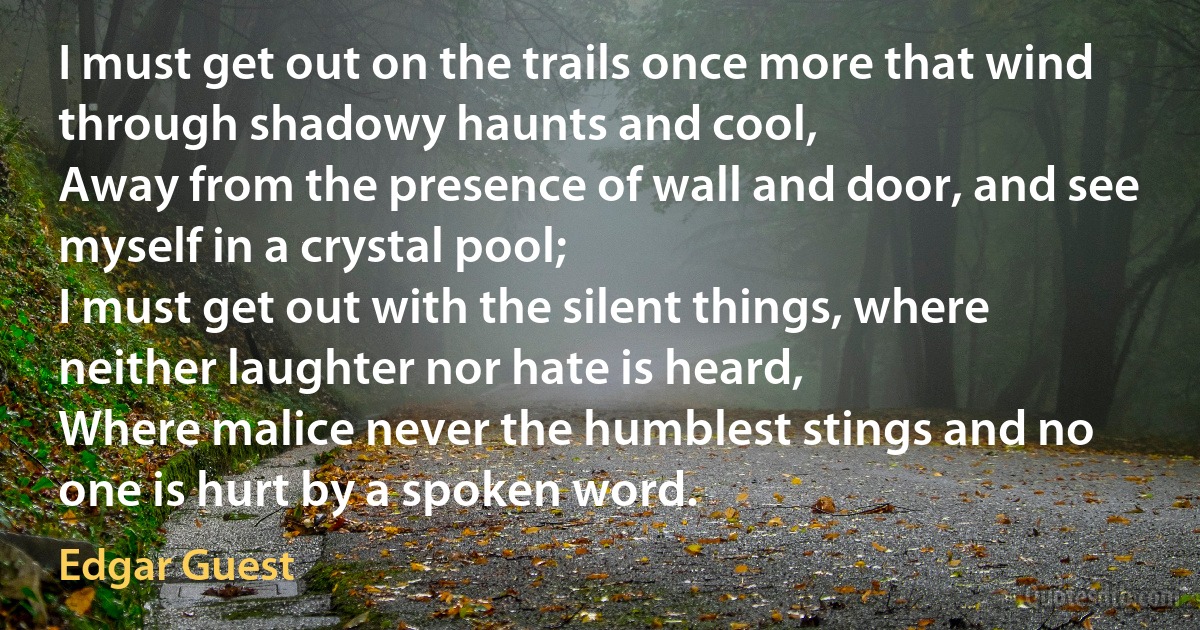 I must get out on the trails once more that wind through shadowy haunts and cool,
Away from the presence of wall and door, and see myself in a crystal pool;
I must get out with the silent things, where neither laughter nor hate is heard,
Where malice never the humblest stings and no one is hurt by a spoken word. (Edgar Guest)