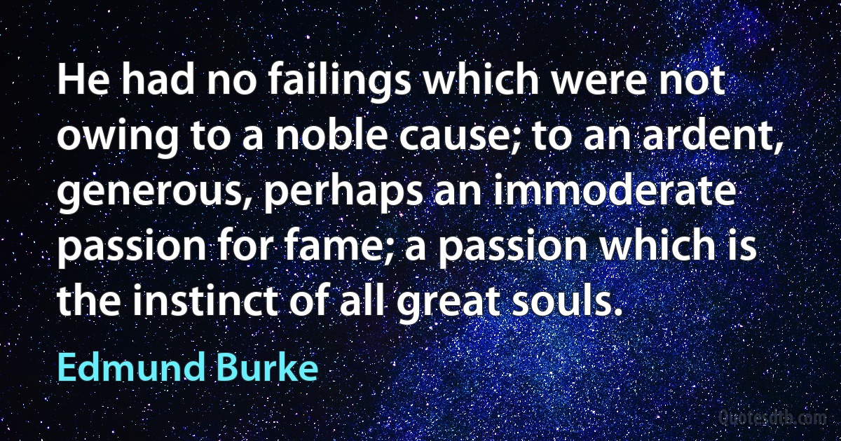 He had no failings which were not owing to a noble cause; to an ardent, generous, perhaps an immoderate passion for fame; a passion which is the instinct of all great souls. (Edmund Burke)