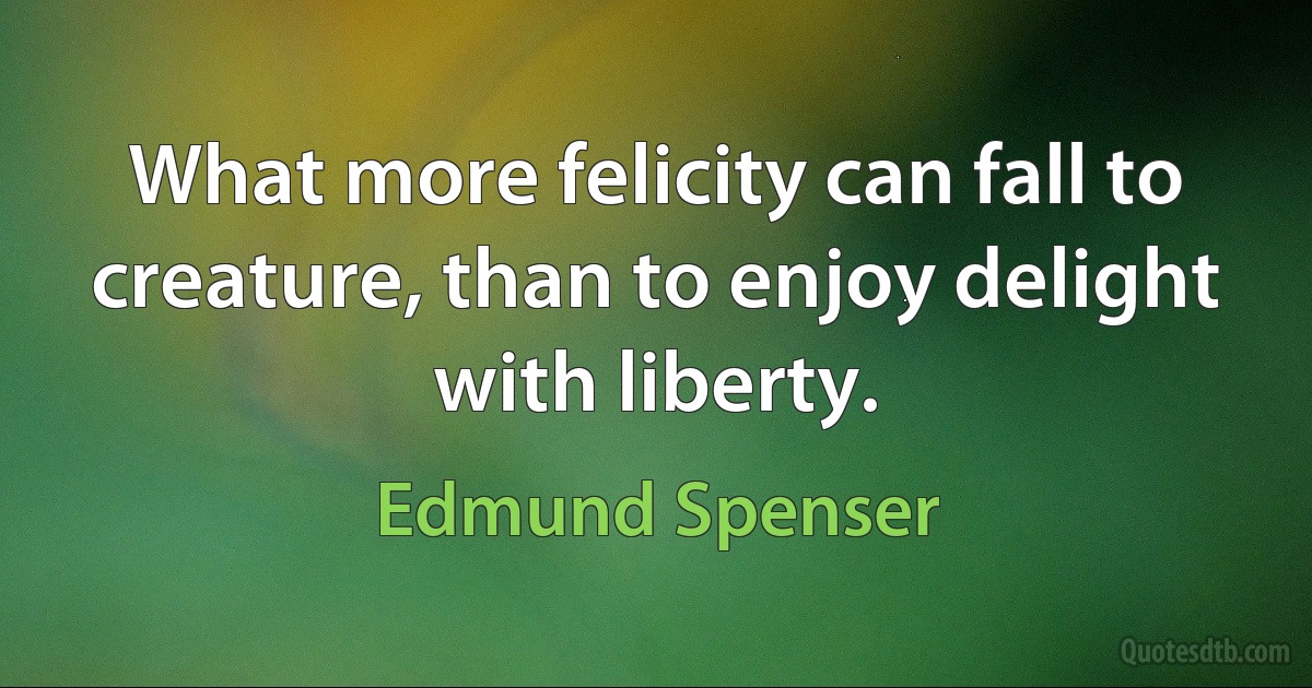 What more felicity can fall to creature, than to enjoy delight with liberty. (Edmund Spenser)