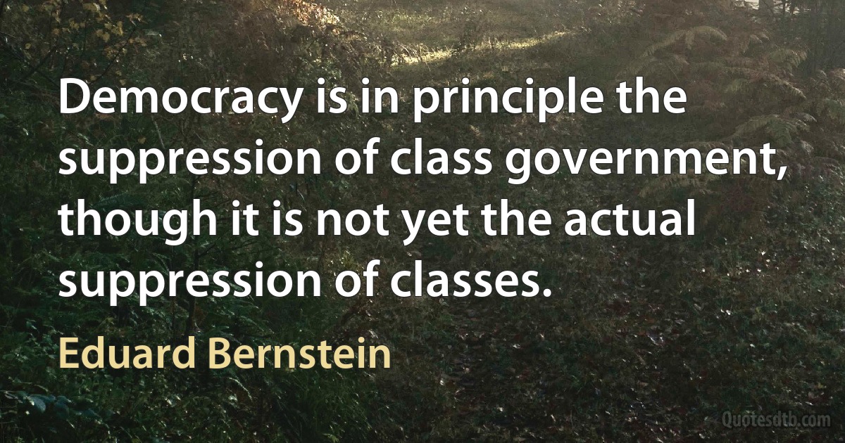 Democracy is in principle the suppression of class government, though it is not yet the actual suppression of classes. (Eduard Bernstein)