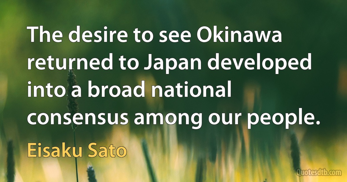 The desire to see Okinawa returned to Japan developed into a broad national consensus among our people. (Eisaku Sato)