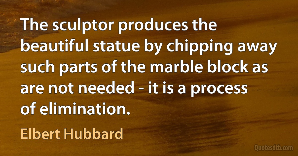 The sculptor produces the beautiful statue by chipping away such parts of the marble block as are not needed - it is a process of elimination. (Elbert Hubbard)