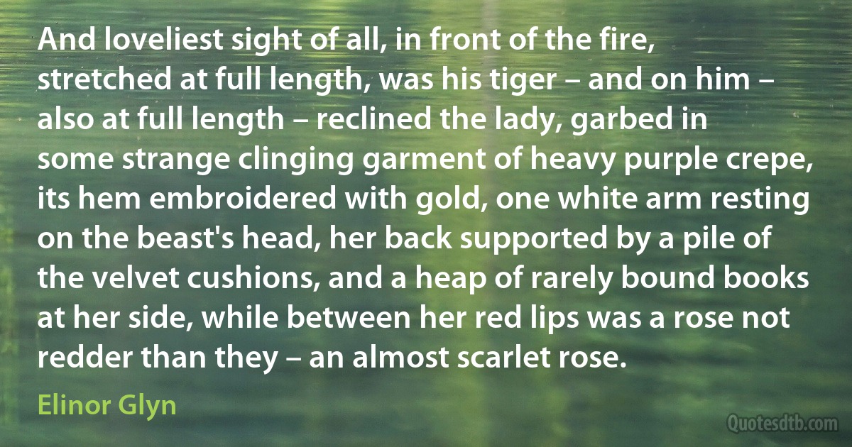 And loveliest sight of all, in front of the fire, stretched at full length, was his tiger – and on him – also at full length – reclined the lady, garbed in some strange clinging garment of heavy purple crepe, its hem embroidered with gold, one white arm resting on the beast's head, her back supported by a pile of the velvet cushions, and a heap of rarely bound books at her side, while between her red lips was a rose not redder than they – an almost scarlet rose. (Elinor Glyn)