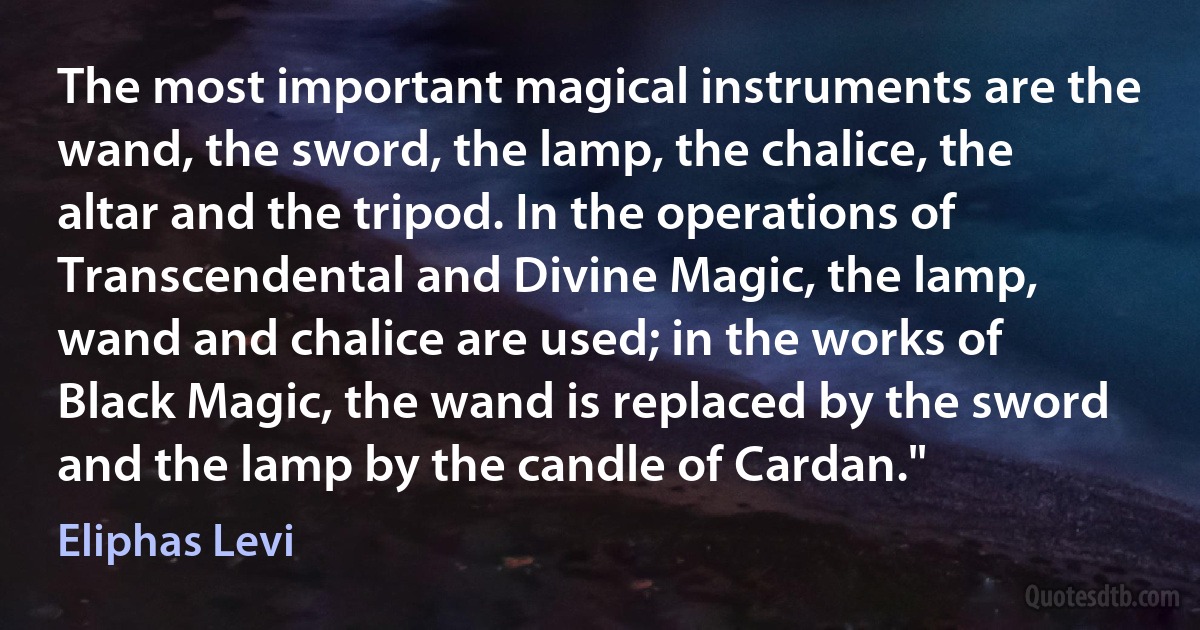 The most important magical instruments are the wand, the sword, the lamp, the chalice, the altar and the tripod. In the operations of Transcendental and Divine Magic, the lamp, wand and chalice are used; in the works of Black Magic, the wand is replaced by the sword and the lamp by the candle of Cardan." (Eliphas Levi)