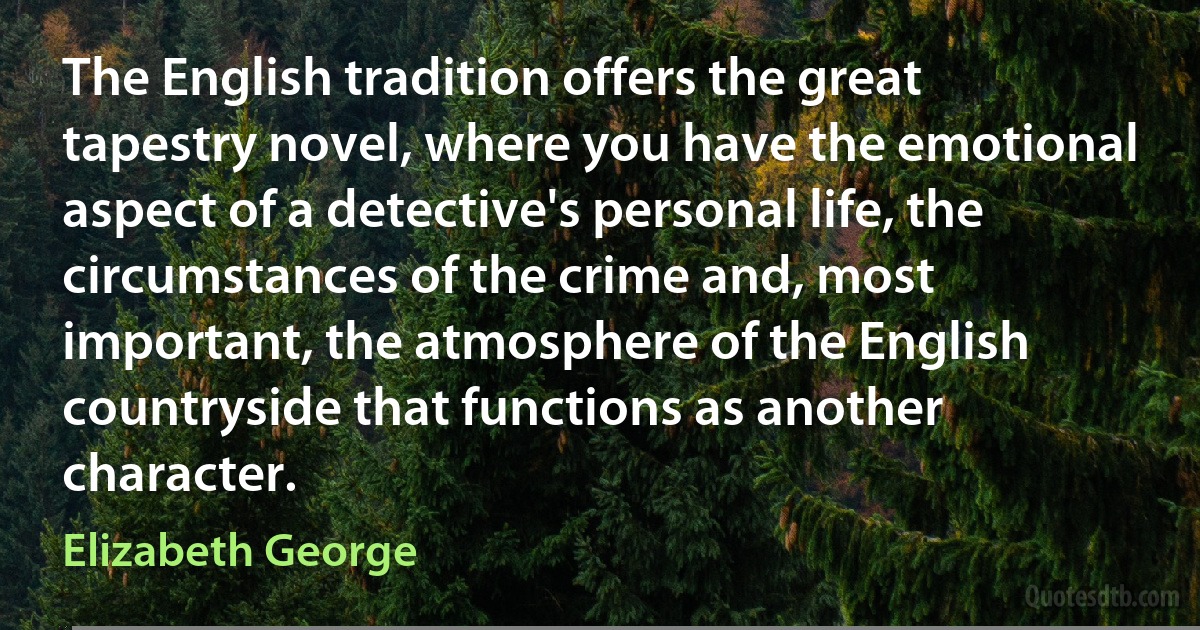 The English tradition offers the great tapestry novel, where you have the emotional aspect of a detective's personal life, the circumstances of the crime and, most important, the atmosphere of the English countryside that functions as another character. (Elizabeth George)