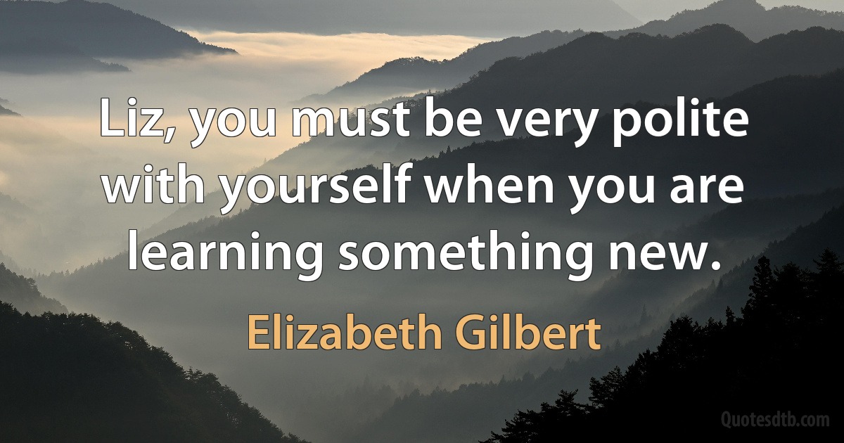 Liz, you must be very polite with yourself when you are learning something new. (Elizabeth Gilbert)