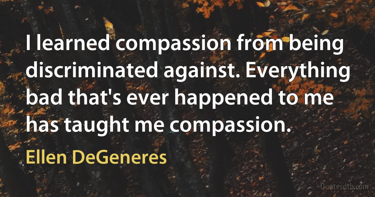 I learned compassion from being discriminated against. Everything bad that's ever happened to me has taught me compassion. (Ellen DeGeneres)