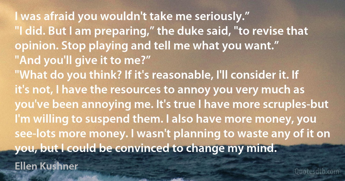 I was afraid you wouldn't take me seriously.”
"I did. But I am preparing,” the duke said, "to revise that opinion. Stop playing and tell me what you want.”
"And you'll give it to me?”
"What do you think? If it's reasonable, I'll consider it. If it's not, I have the resources to annoy you very much as you've been annoying me. It's true I have more scruples-but I'm willing to suspend them. I also have more money, you see-lots more money. I wasn't planning to waste any of it on you, but I could be convinced to change my mind. (Ellen Kushner)