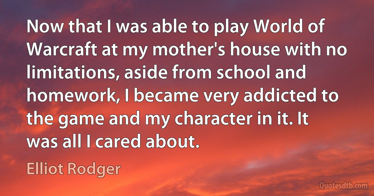 Now that I was able to play World of Warcraft at my mother's house with no limitations, aside from school and homework, I became very addicted to the game and my character in it. It was all I cared about. (Elliot Rodger)