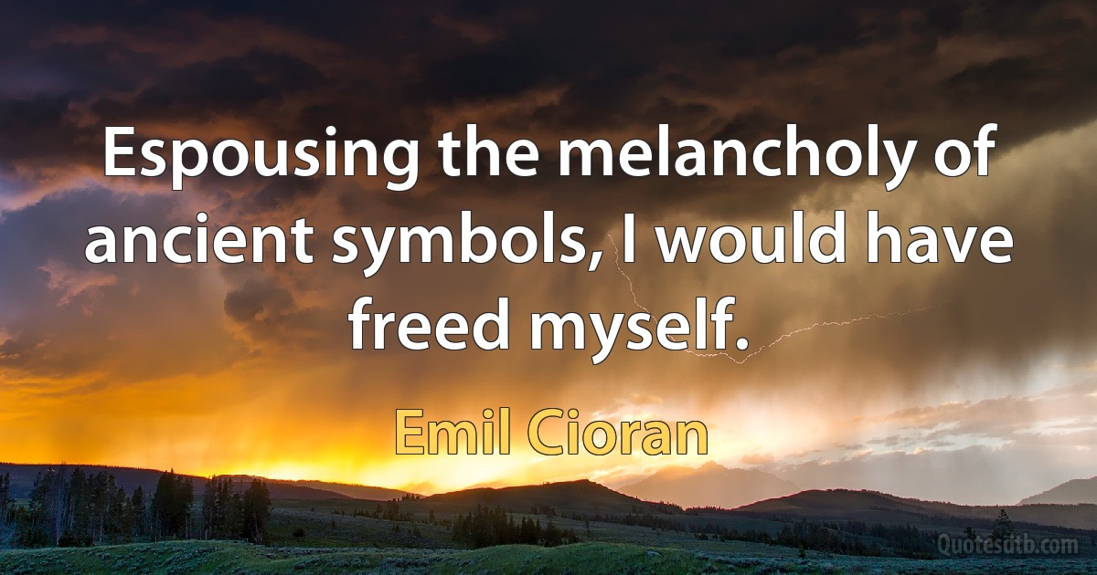 Espousing the melancholy of ancient symbols, I would have freed myself. (Emil Cioran)