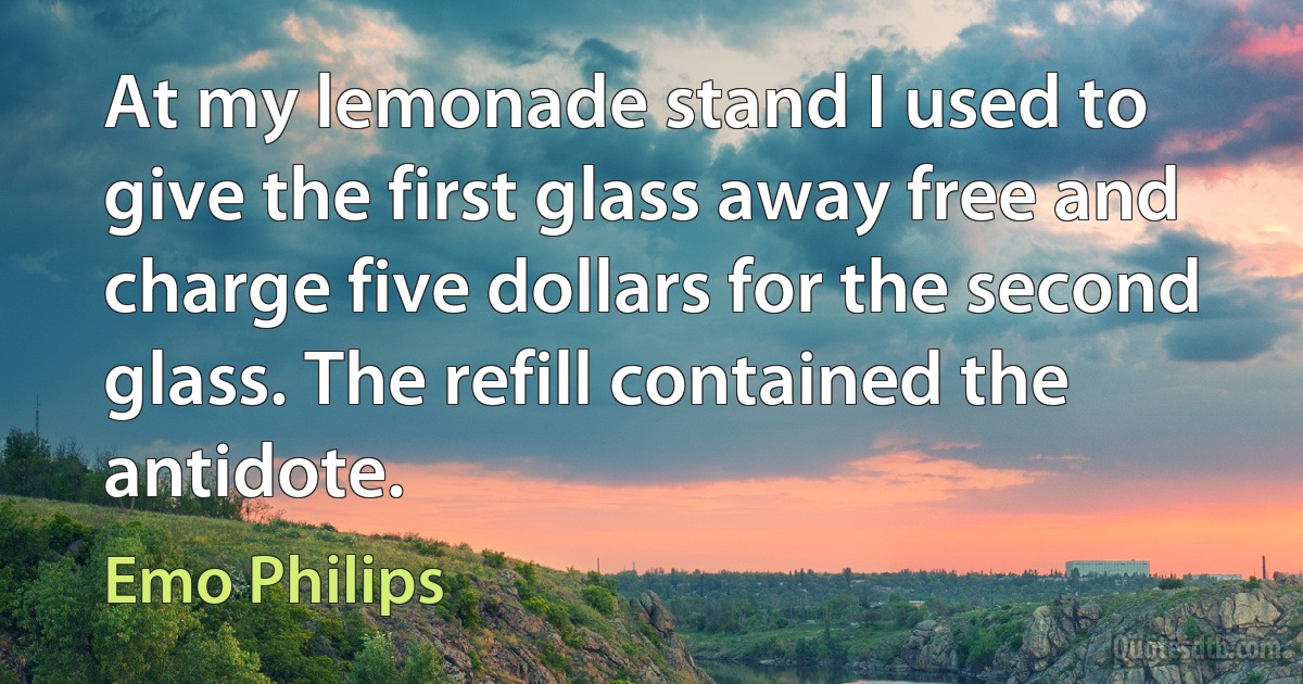 At my lemonade stand I used to give the first glass away free and charge five dollars for the second glass. The refill contained the antidote. (Emo Philips)