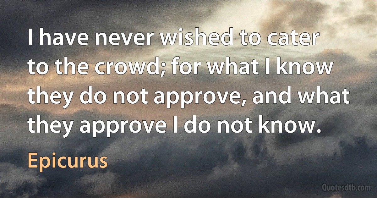 I have never wished to cater to the crowd; for what I know they do not approve, and what they approve I do not know. (Epicurus)