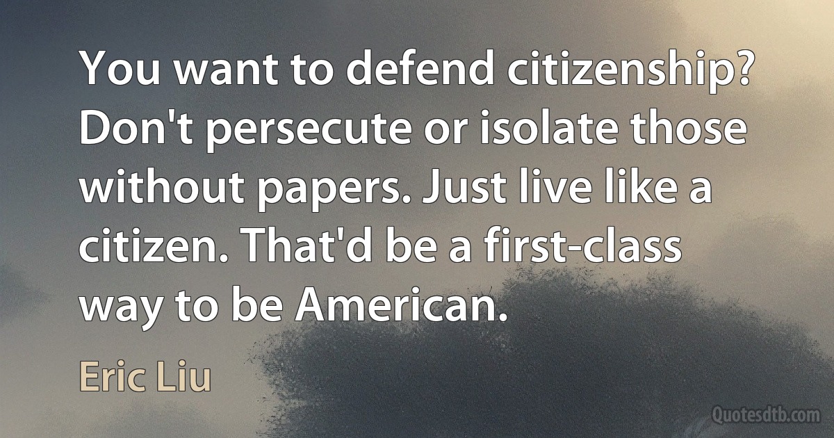 You want to defend citizenship? Don't persecute or isolate those without papers. Just live like a citizen. That'd be a first-class way to be American. (Eric Liu)