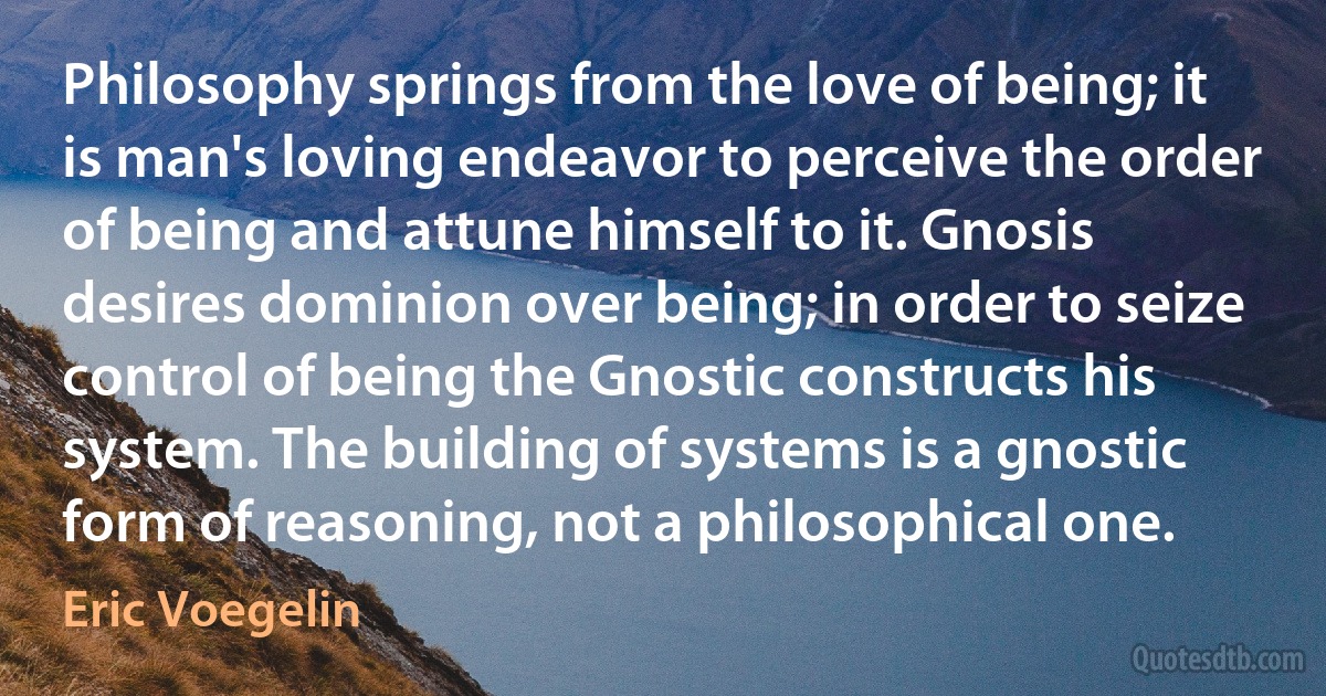 Philosophy springs from the love of being; it is man's loving endeavor to perceive the order of being and attune himself to it. Gnosis desires dominion over being; in order to seize control of being the Gnostic constructs his system. The building of systems is a gnostic form of reasoning, not a philosophical one. (Eric Voegelin)