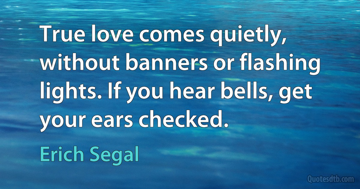 True love comes quietly, without banners or flashing lights. If you hear bells, get your ears checked. (Erich Segal)