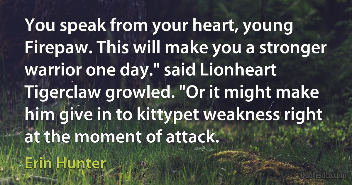 You speak from your heart, young Firepaw. This will make you a stronger warrior one day." said Lionheart
Tigerclaw growled. "Or it might make him give in to kittypet weakness right at the moment of attack. (Erin Hunter)