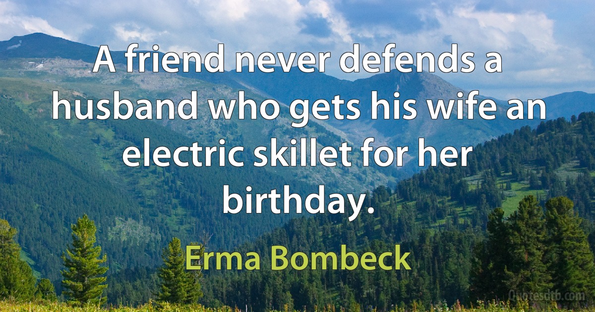 A friend never defends a husband who gets his wife an electric skillet for her birthday. (Erma Bombeck)