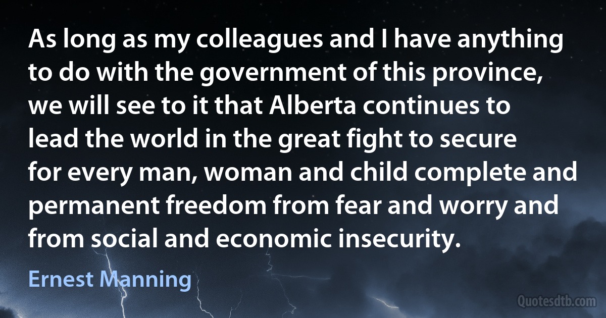 As long as my colleagues and I have anything to do with the government of this province, we will see to it that Alberta continues to lead the world in the great fight to secure for every man, woman and child complete and permanent freedom from fear and worry and from social and economic insecurity. (Ernest Manning)