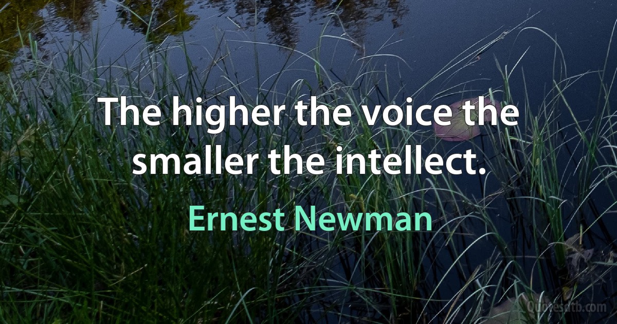 The higher the voice the smaller the intellect. (Ernest Newman)