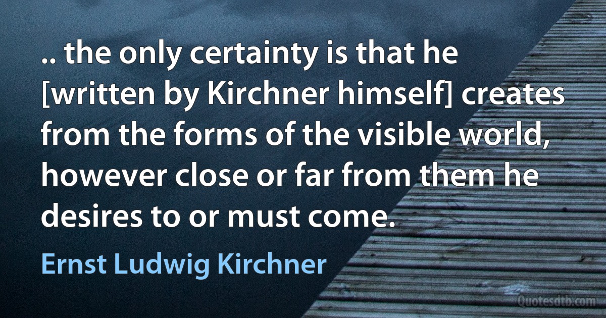 .. the only certainty is that he [written by Kirchner himself] creates from the forms of the visible world, however close or far from them he desires to or must come. (Ernst Ludwig Kirchner)