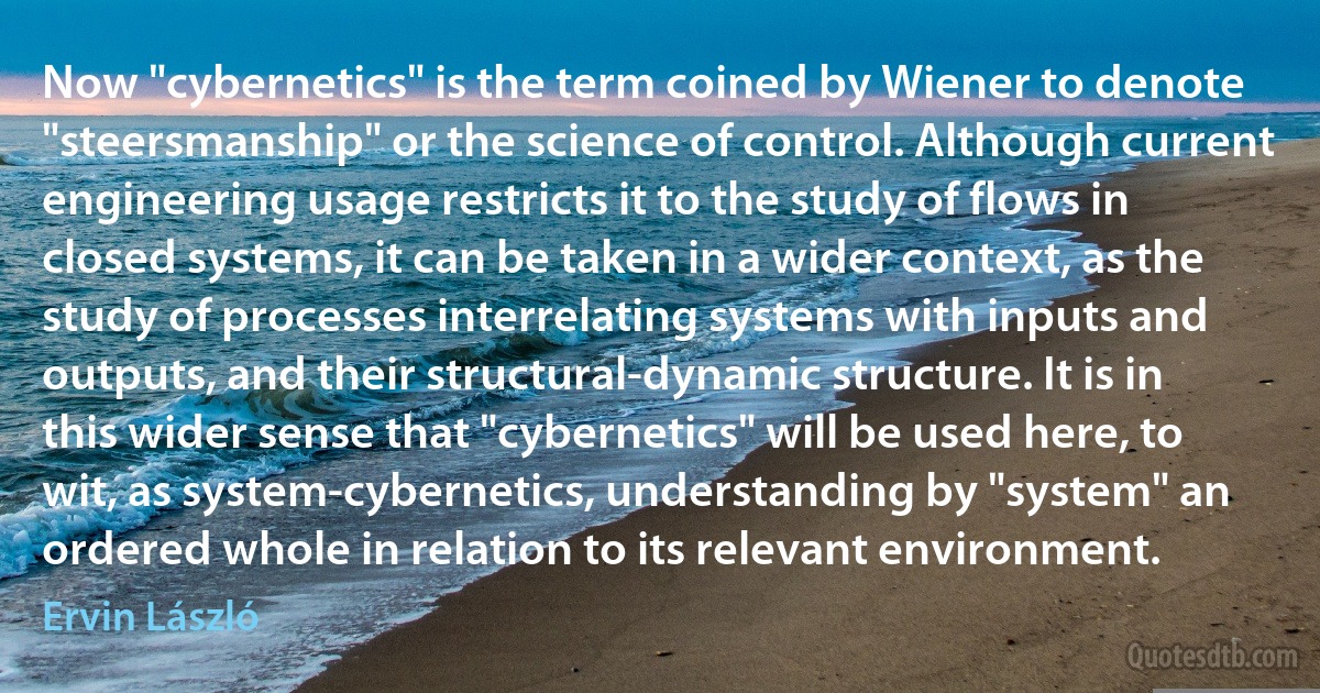 Now "cybernetics" is the term coined by Wiener to denote "steersmanship" or the science of control. Although current engineering usage restricts it to the study of flows in closed systems, it can be taken in a wider context, as the study of processes interrelating systems with inputs and outputs, and their structural-dynamic structure. It is in this wider sense that "cybernetics" will be used here, to wit, as system-cybernetics, understanding by "system" an ordered whole in relation to its relevant environment. (Ervin László)