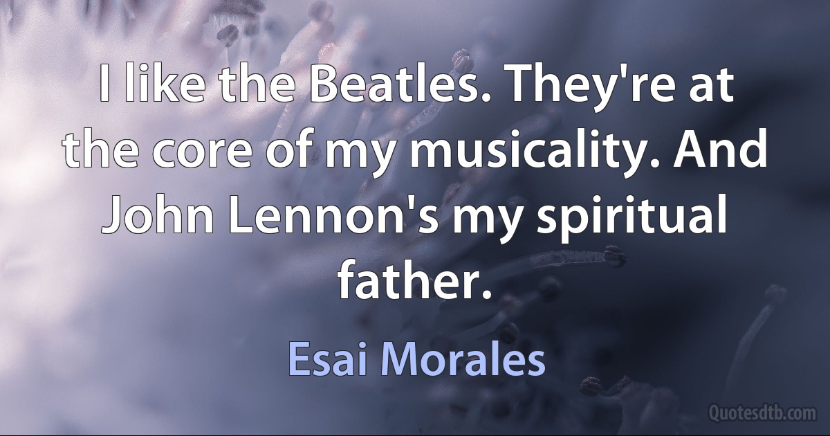 I like the Beatles. They're at the core of my musicality. And John Lennon's my spiritual father. (Esai Morales)