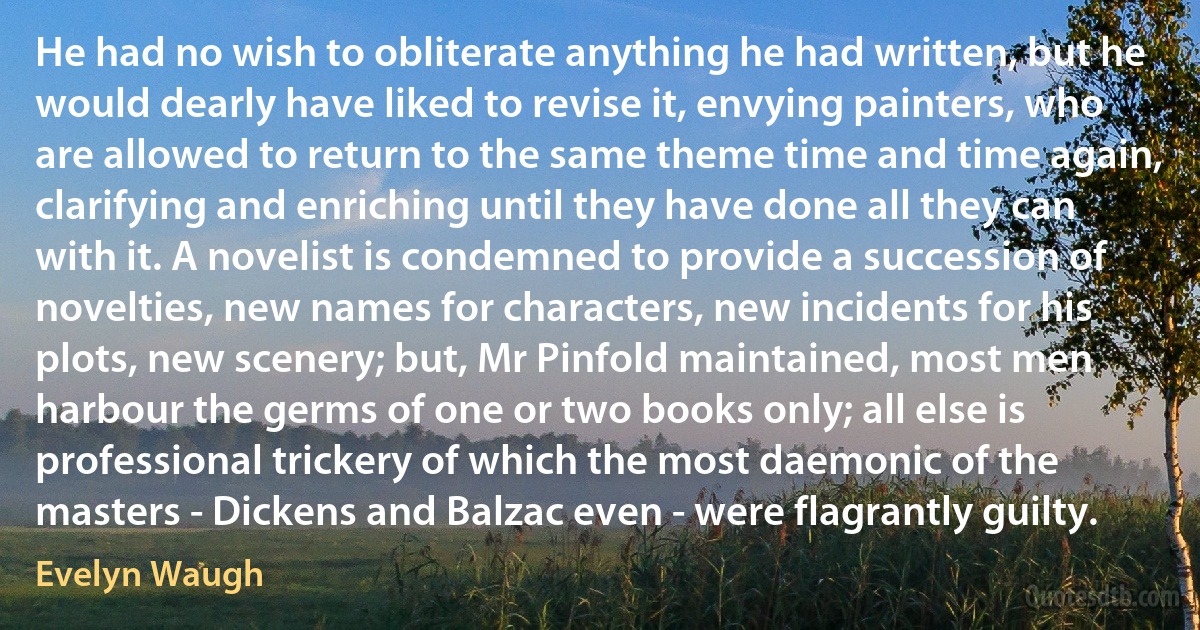 He had no wish to obliterate anything he had written, but he would dearly have liked to revise it, envying painters, who are allowed to return to the same theme time and time again, clarifying and enriching until they have done all they can with it. A novelist is condemned to provide a succession of novelties, new names for characters, new incidents for his plots, new scenery; but, Mr Pinfold maintained, most men harbour the germs of one or two books only; all else is professional trickery of which the most daemonic of the masters - Dickens and Balzac even - were flagrantly guilty. (Evelyn Waugh)