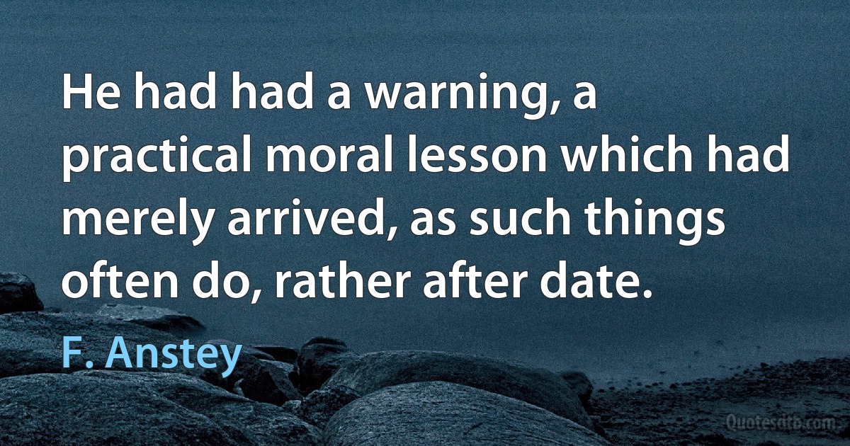 He had had a warning, a practical moral lesson which had merely arrived, as such things often do, rather after date. (F. Anstey)