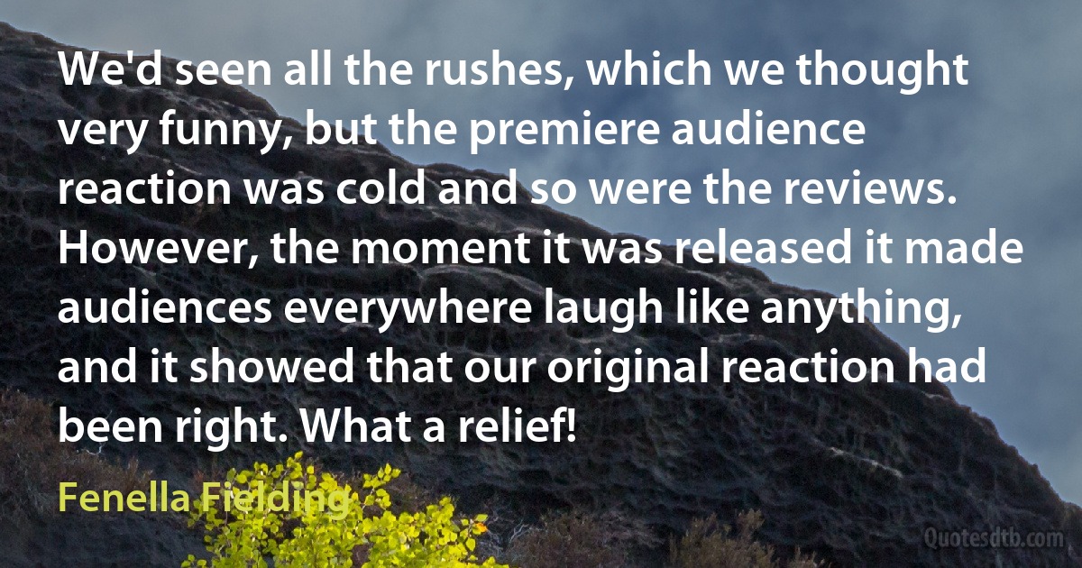 We'd seen all the rushes, which we thought very funny, but the premiere audience reaction was cold and so were the reviews. However, the moment it was released it made audiences everywhere laugh like anything, and it showed that our original reaction had been right. What a relief! (Fenella Fielding)