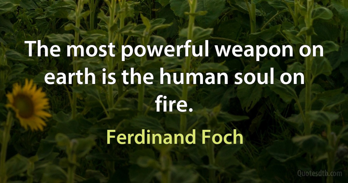 The most powerful weapon on earth is the human soul on fire. (Ferdinand Foch)