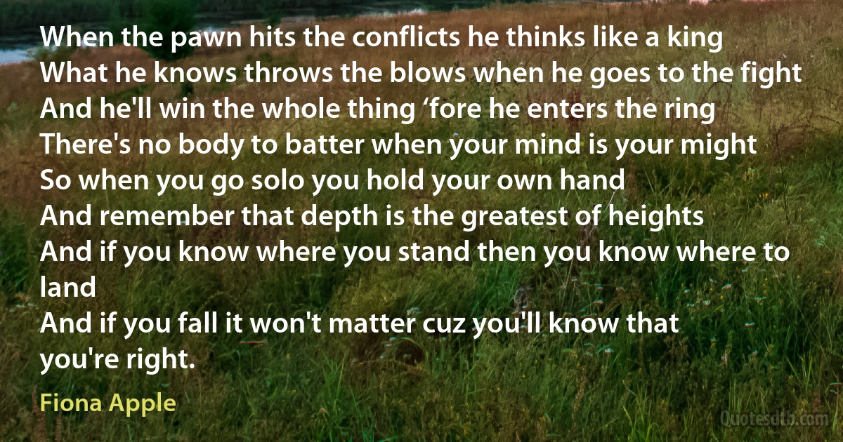 When the pawn hits the conflicts he thinks like a king
What he knows throws the blows when he goes to the fight
And he'll win the whole thing ‘fore he enters the ring
There's no body to batter when your mind is your might
So when you go solo you hold your own hand
And remember that depth is the greatest of heights
And if you know where you stand then you know where to land
And if you fall it won't matter cuz you'll know that you're right. (Fiona Apple)