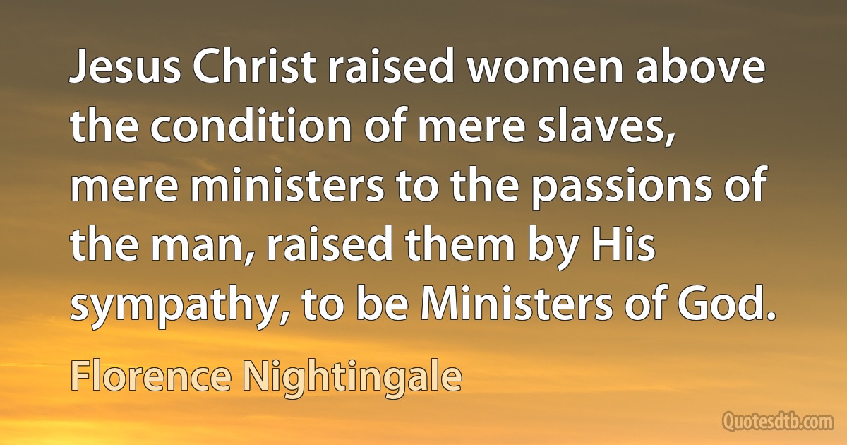 Jesus Christ raised women above the condition of mere slaves, mere ministers to the passions of the man, raised them by His sympathy, to be Ministers of God. (Florence Nightingale)