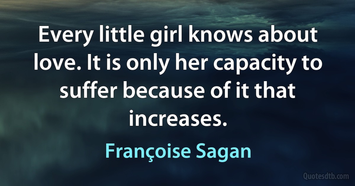 Every little girl knows about love. It is only her capacity to suffer because of it that increases. (Françoise Sagan)