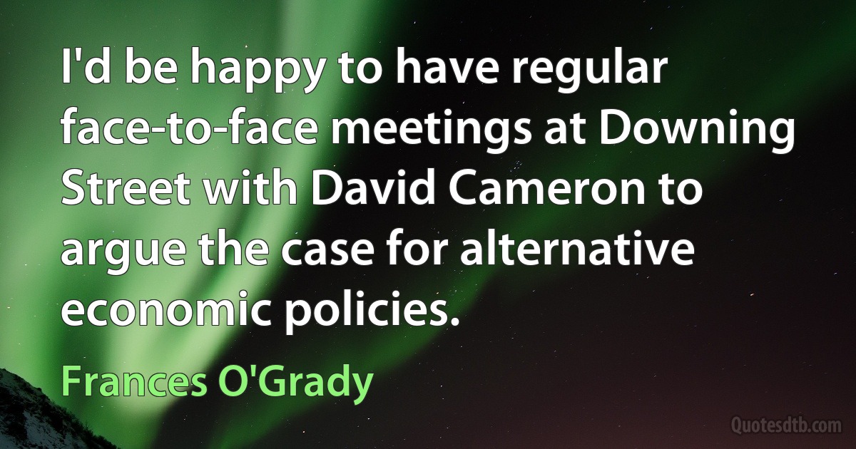 I'd be happy to have regular face-to-face meetings at Downing Street with David Cameron to argue the case for alternative economic policies. (Frances O'Grady)